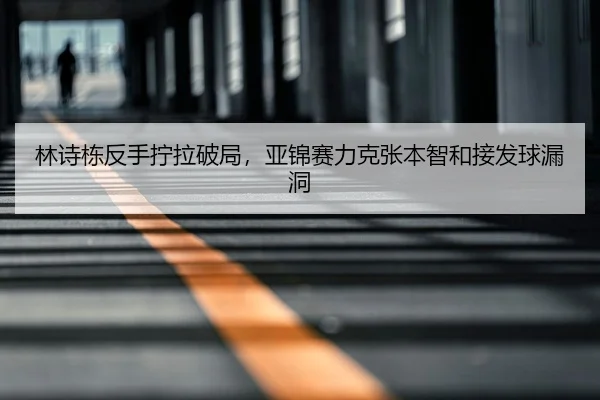 林诗栋反手拧拉破局，亚锦赛力克张本智和接发球漏洞