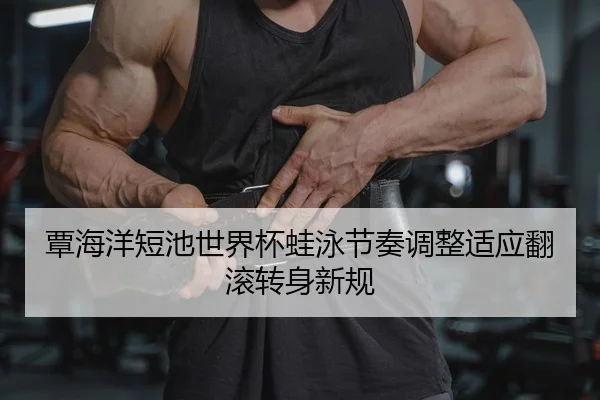 覃海洋短池世界杯蛙泳节奏调整适应翻滚转身新规